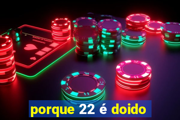 porque 22 é doido