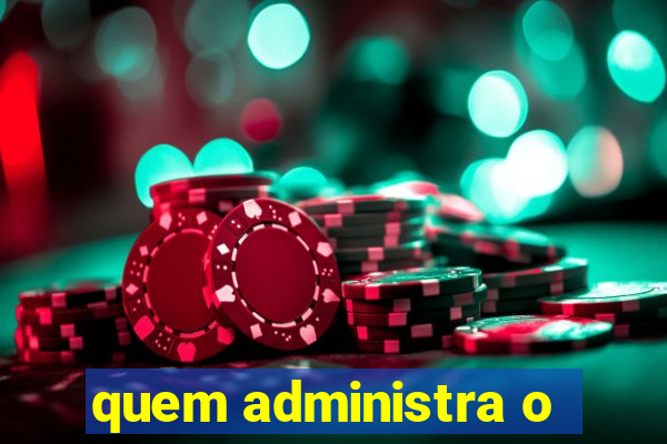 quem administra o