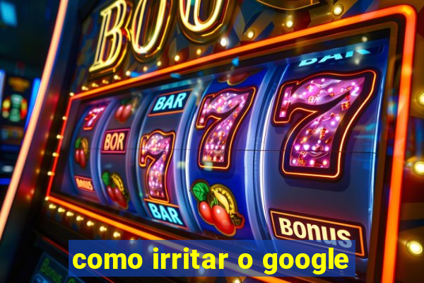 como irritar o google