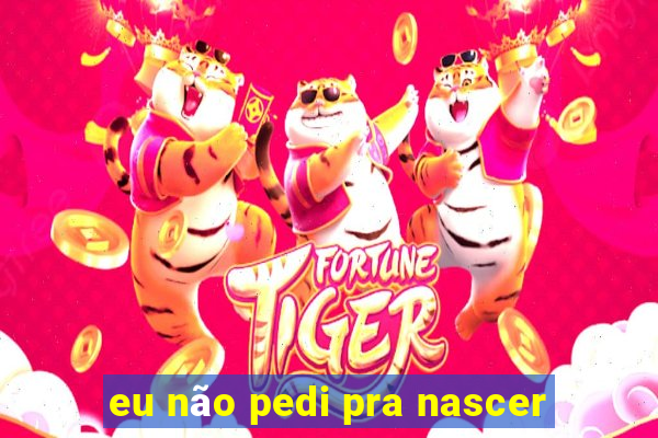 eu não pedi pra nascer