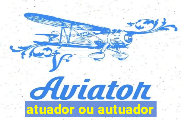 atuador ou autuador